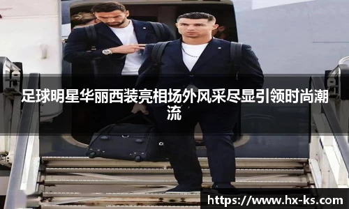 足球明星华丽西装亮相场外风采尽显引领时尚潮流